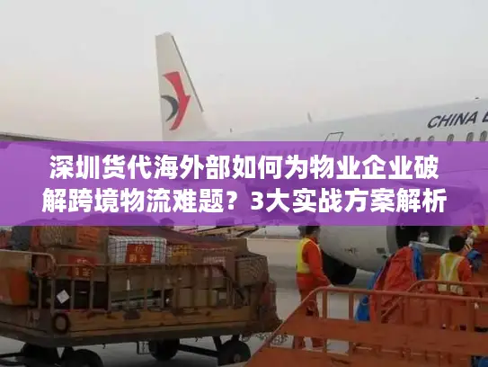 深圳货代海外部如何为物业企业破解跨境物流难题？3大实战方案解析