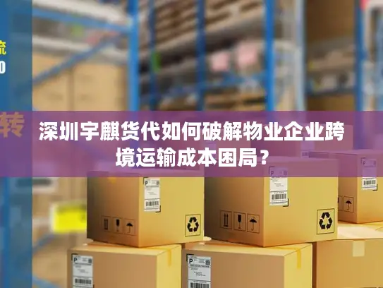 深圳宇麒货代如何破解物业企业跨境运输成本困局？