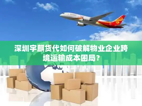 深圳宇麒货代如何破解物业企业跨境运输成本困局？