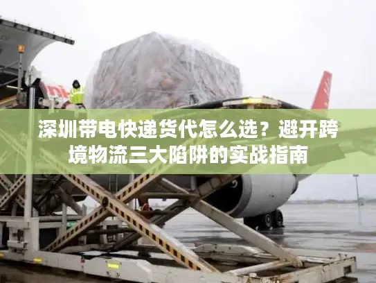 深圳带电快递货代怎么选？避开跨境物流三大陷阱的实战指南