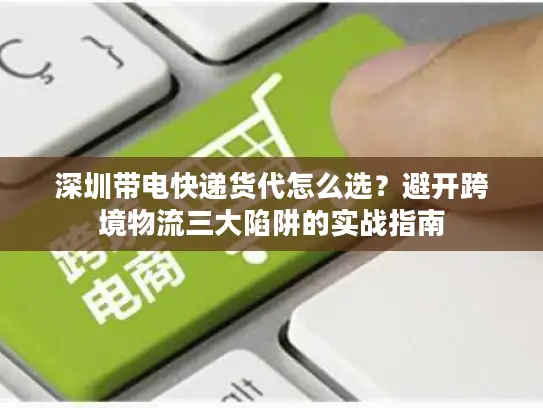 深圳带电快递货代怎么选？避开跨境物流三大陷阱的实战指南