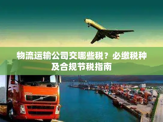 物流运输公司交哪些税？必缴税种及合规节税指南