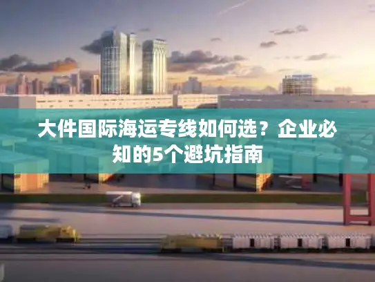 大件国际海运专线如何选？企业必知的5个避坑指南