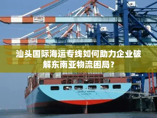 汕头国际海运专线如何助力企业破解东南亚物流困局？