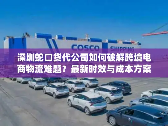 深圳蛇口货代公司如何破解跨境电商物流难题？最新时效与成本方案解析