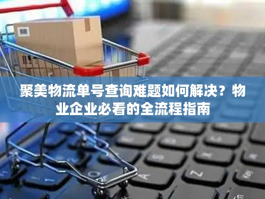 聚美物流单号查询难题如何解决？物业企业必看的全流程指南