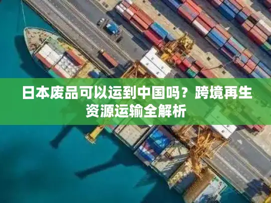 日本废品可以运到中国吗？跨境再生资源运输全解析