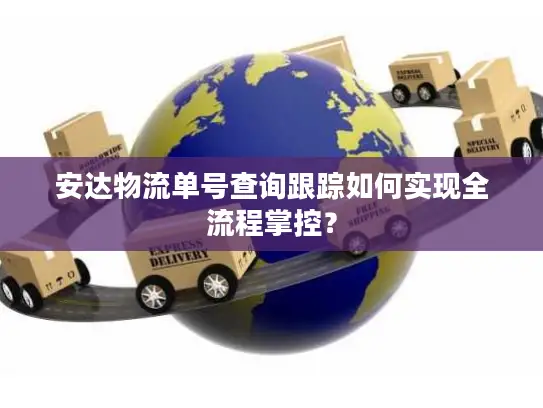 安达物流单号查询跟踪如何实现全流程掌控？