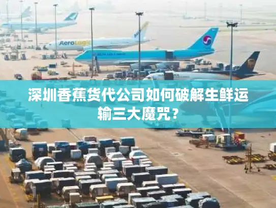 深圳香蕉货代公司如何破解生鲜运输三大魔咒？