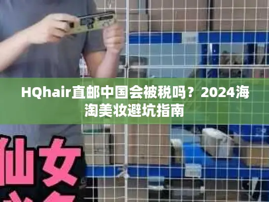 HQhair直邮中国会被税吗？2024海淘美妆避坑指南