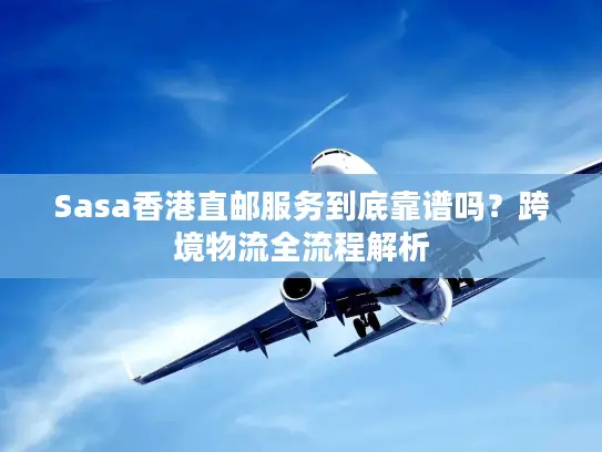 Sasa香港直邮服务到底靠谱吗？跨境物流全流程解析