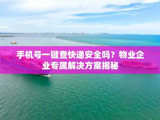 手机号一键查快递安全吗？物业企业专属解决方案揭秘