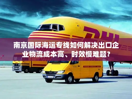 南京国际海运专线如何解决出口企业物流成本高、时效慢难题？
