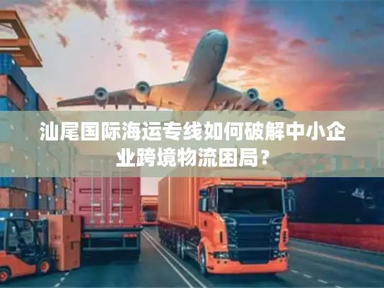 汕尾国际海运专线如何破解中小企业跨境物流困局？