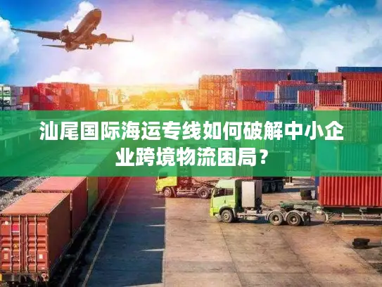 汕尾国际海运专线如何破解中小企业跨境物流困局？