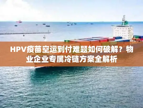 HPV疫苗空运到付难题如何破解？物业企业专属冷链方案全解析