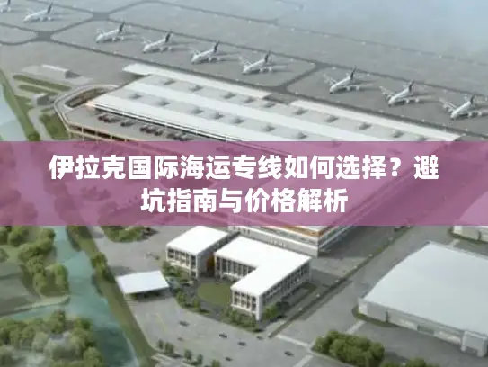 伊拉克国际海运专线如何选择？避坑指南与价格解析