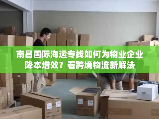 南昌国际海运专线如何为物业企业降本增效？看跨境物流新解法