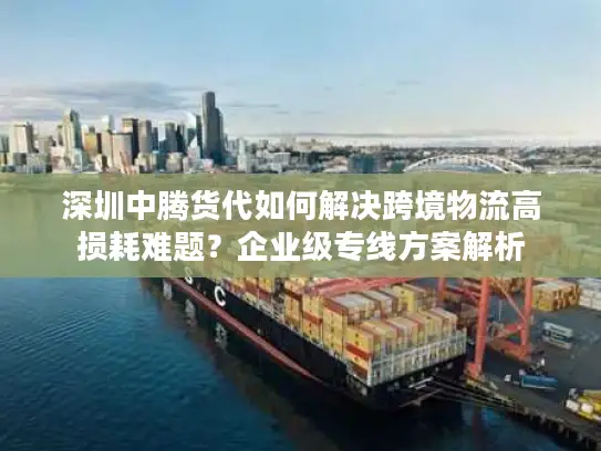 深圳中腾货代如何解决跨境物流高损耗难题？企业级专线方案解析
