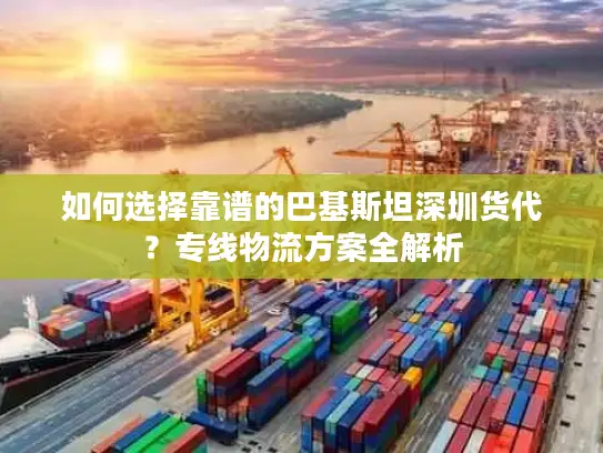 如何选择靠谱的巴基斯坦深圳货代？专线物流方案全解析