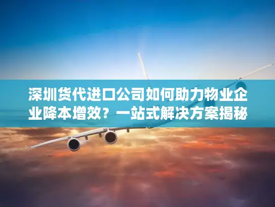 深圳货代进口公司如何助力物业企业降本增效？一站式解决方案揭秘