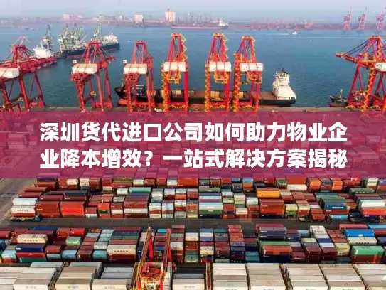 深圳货代进口公司如何助力物业企业降本增效？一站式解决方案揭秘