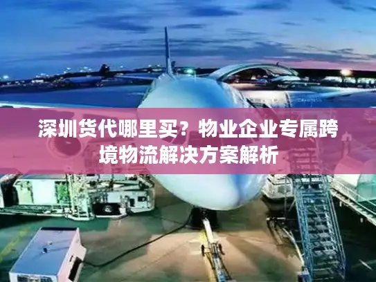 深圳货代哪里买？物业企业专属跨境物流解决方案解析