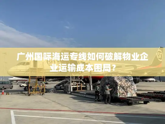 广州国际海运专线如何破解物业企业运输成本困局？