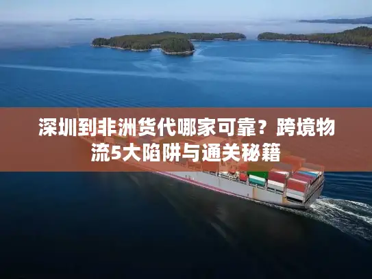深圳到非洲货代哪家可靠？跨境物流5大陷阱与通关秘籍