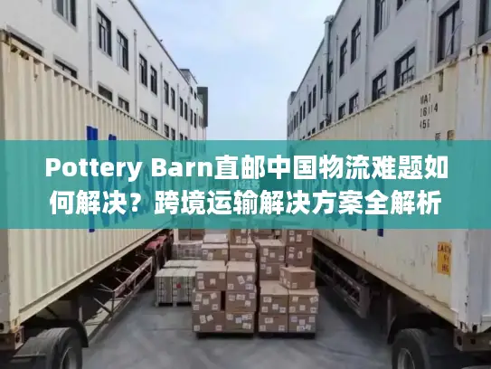Pottery Barn直邮中国物流难题如何解决？跨境运输解决方案全解析