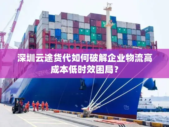 深圳云途货代如何破解企业物流高成本低时效困局？
