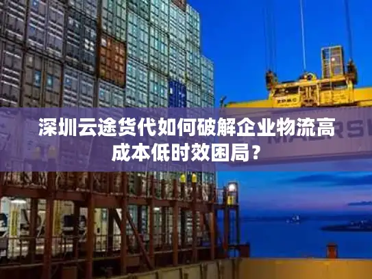 深圳云途货代如何破解企业物流高成本低时效困局？