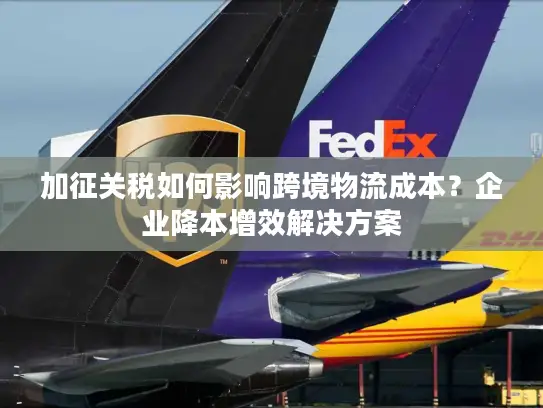 加征关税如何影响跨境物流成本？企业降本增效解决方案