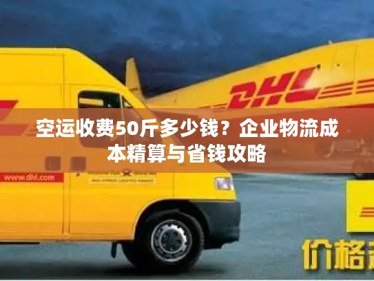 空运收费50斤多少钱？企业物流成本精算与省钱攻略