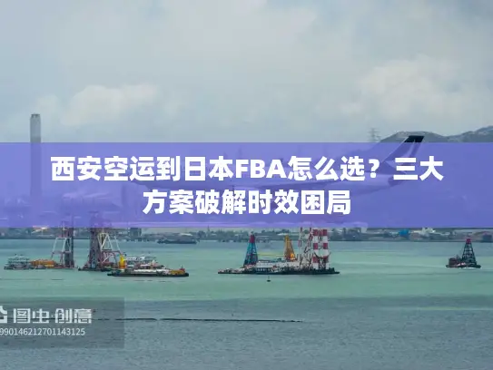 西安空运到日本FBA怎么选？三大方案破解时效困局