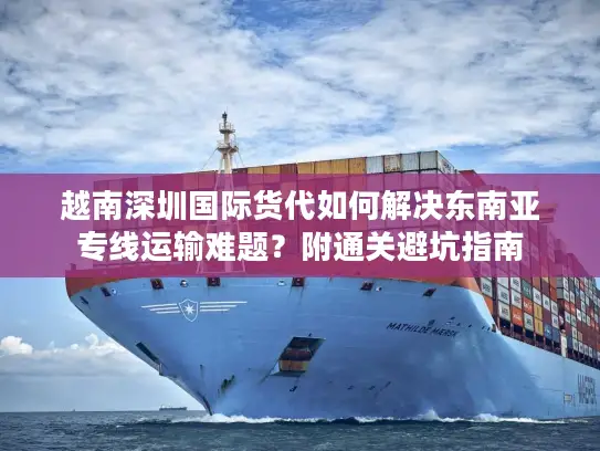 越南深圳国际货代如何解决东南亚专线运输难题？附通关避坑指南
