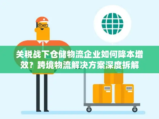 关税战下仓储物流企业如何降本增效？跨境物流解决方案深度拆解