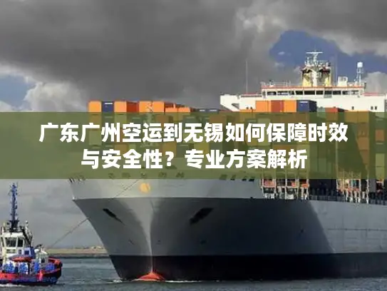 广东广州空运到无锡如何保障时效与安全性？专业方案解析