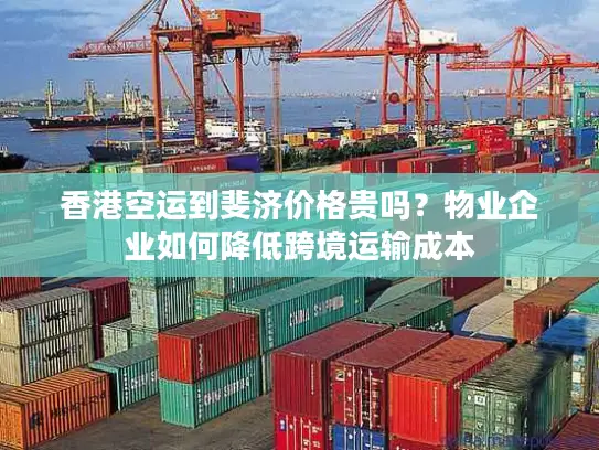 香港空运到斐济价格贵吗？物业企业如何降低跨境运输成本