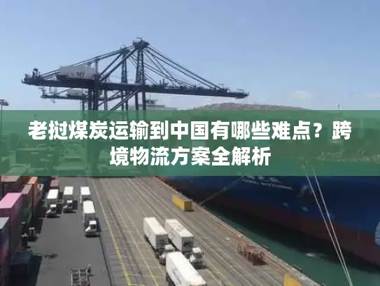 老挝煤炭运输到中国有哪些难点？跨境物流方案全解析