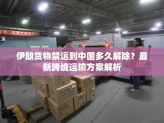 伊朗货物禁运到中国多久解除？最新跨境运输方案解析