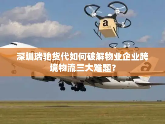 深圳瑞驰货代如何破解物业企业跨境物流三大难题？