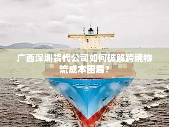 广西深圳货代公司如何破解跨境物流成本困局？