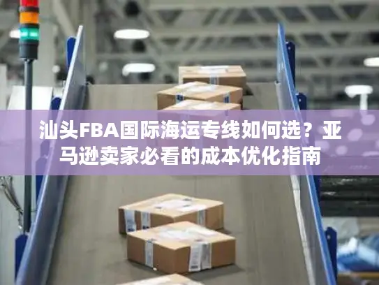 汕头FBA国际海运专线如何选？亚马逊卖家必看的成本优化指南