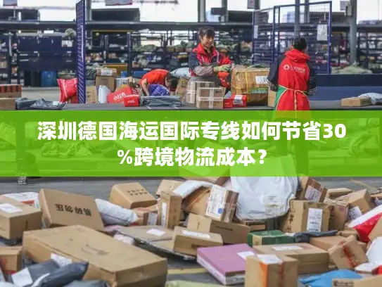 深圳德国海运国际专线如何节省30%跨境物流成本？
