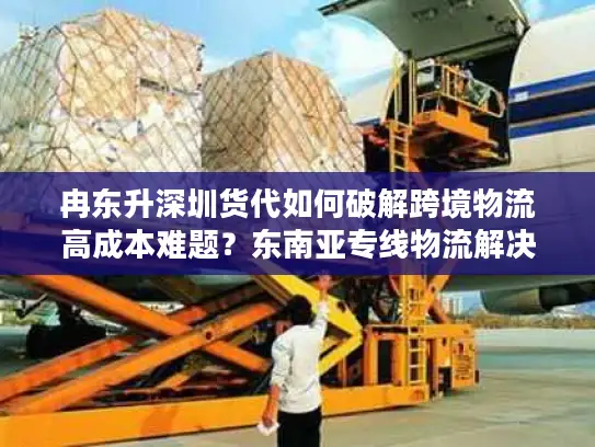 冉东升深圳货代如何破解跨境物流高成本难题？东南亚专线物流解决方案解析