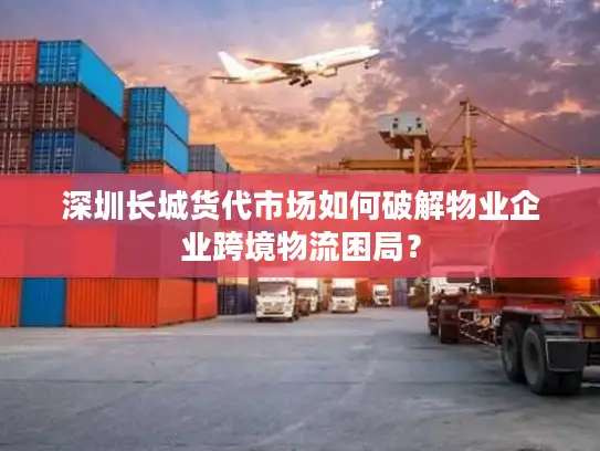 深圳长城货代市场如何破解物业企业跨境物流困局？