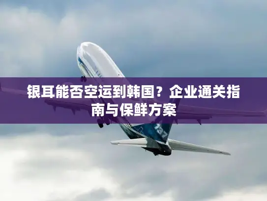 银耳能否空运到韩国？企业通关指南与保鲜方案