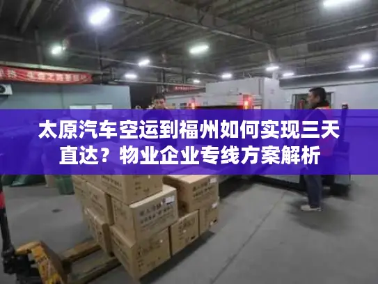 太原汽车空运到福州如何实现三天直达？物业企业专线方案解析