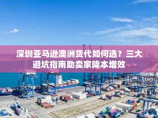 深圳亚马逊澳洲货代如何选？三大避坑指南助卖家降本增效